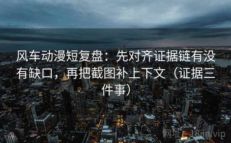 风车动漫短复盘：先对齐证据链有没有缺口，再把截图补上下文（证据三件事）