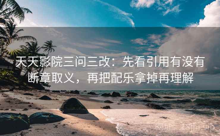 天天影院三问三改：先看引用有没有断章取义，再把配乐拿掉再理解