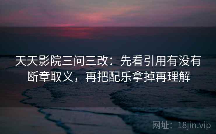 天天影院三问三改：先看引用有没有断章取义，再把配乐拿掉再理解