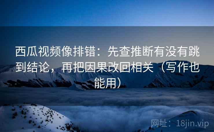 西瓜视频像排错：先查推断有没有跳到结论，再把因果改回相关（写作也能用）