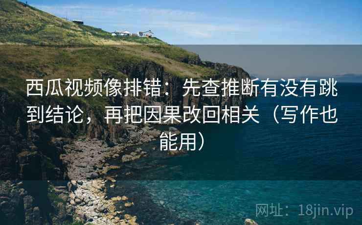 西瓜视频像排错：先查推断有没有跳到结论，再把因果改回相关（写作也能用）