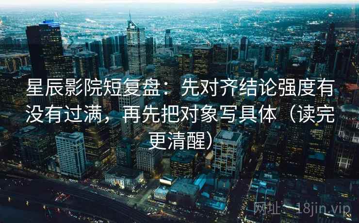 星辰影院短复盘：先对齐结论强度有没有过满，再先把对象写具体（读完更清醒）