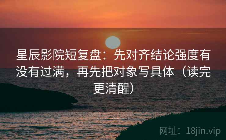 星辰影院短复盘：先对齐结论强度有没有过满，再先把对象写具体（读完更清醒）