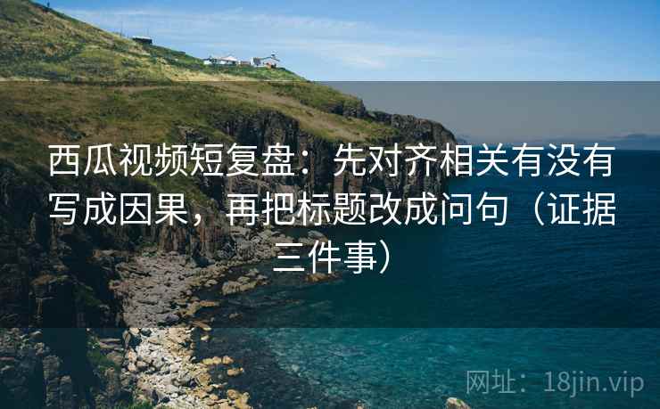 西瓜视频短复盘：先对齐相关有没有写成因果，再把标题改成问句（证据三件事）