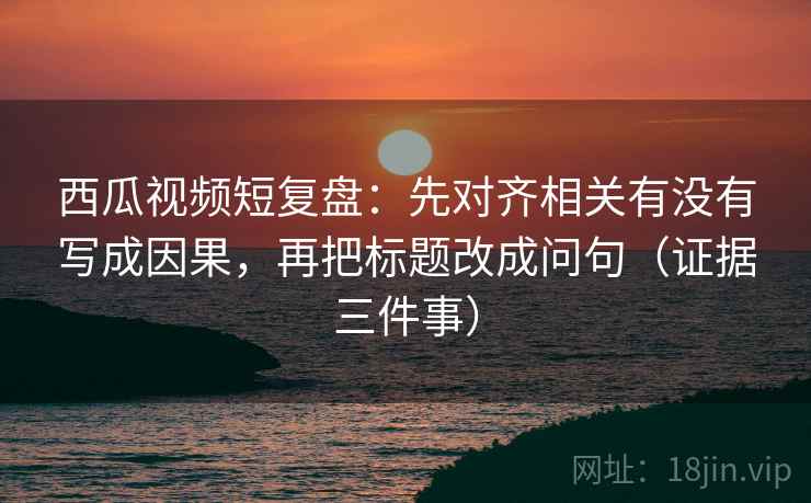 西瓜视频短复盘：先对齐相关有没有写成因果，再把标题改成问句（证据三件事）