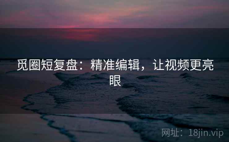 觅圈短复盘：精准编辑，让视频更亮眼