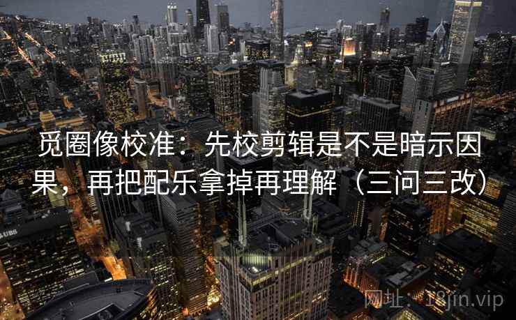 觅圈像校准：先校剪辑是不是暗示因果，再把配乐拿掉再理解（三问三改）