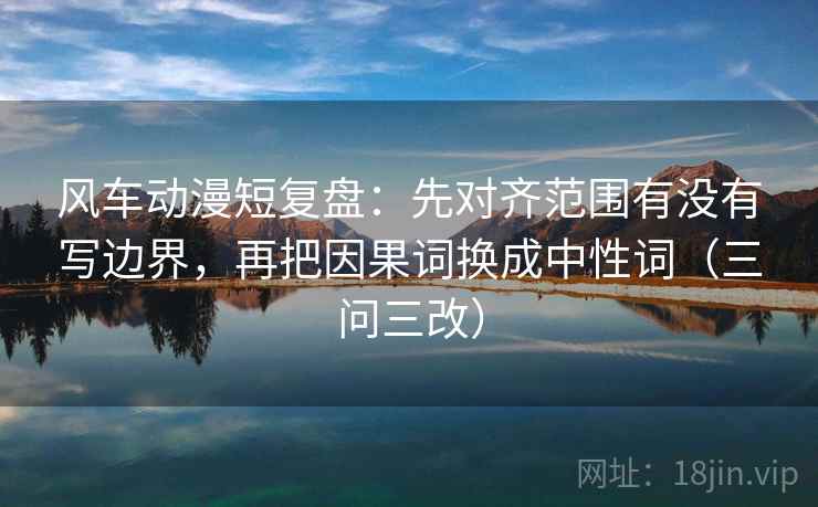 风车动漫短复盘：先对齐范围有没有写边界，再把因果词换成中性词（三问三改）