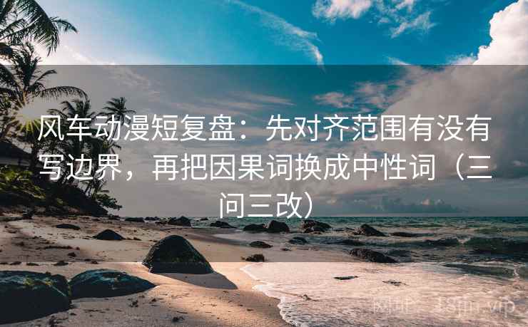 风车动漫短复盘：先对齐范围有没有写边界，再把因果词换成中性词（三问三改）