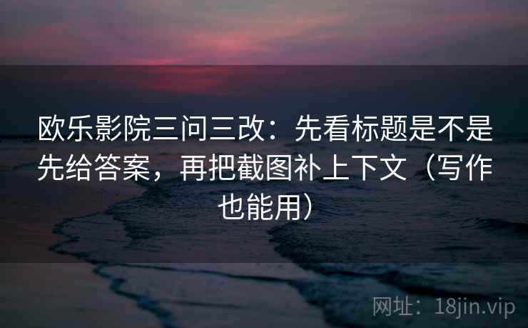 欧乐影院三问三改：先看标题是不是先给答案，再把截图补上下文（写作也能用）