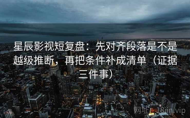 星辰影视短复盘：先对齐段落是不是越级推断，再把条件补成清单（证据三件事）