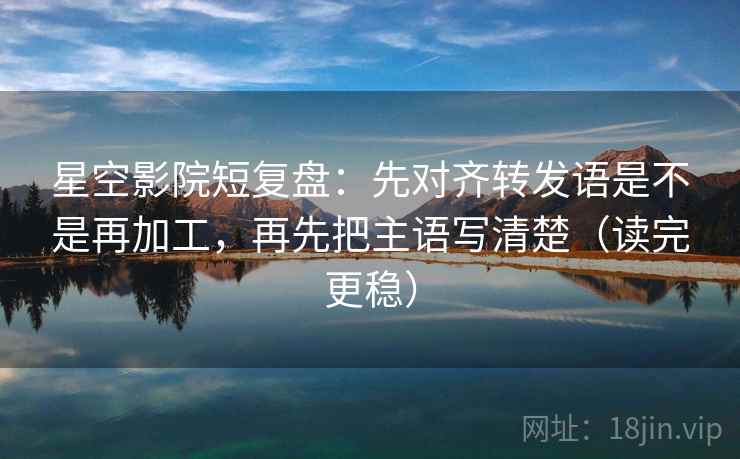 星空影院短复盘：先对齐转发语是不是再加工，再先把主语写清楚（读完更稳）