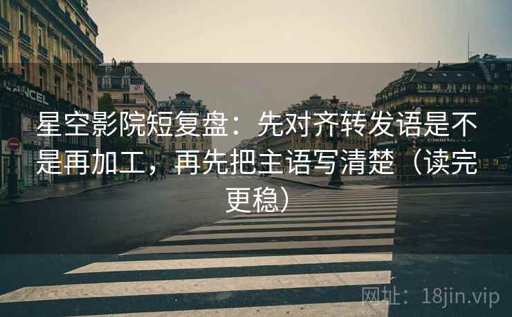 星空影院短复盘：先对齐转发语是不是再加工，再先把主语写清楚（读完更稳）