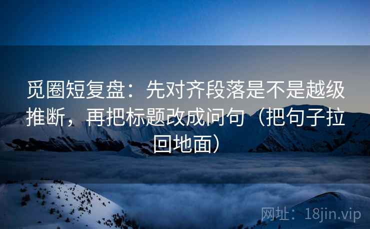觅圈短复盘：先对齐段落是不是越级推断，再把标题改成问句（把句子拉回地面）  第2张