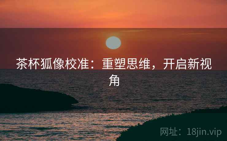 茶杯狐像校准：重塑思维，开启新视角