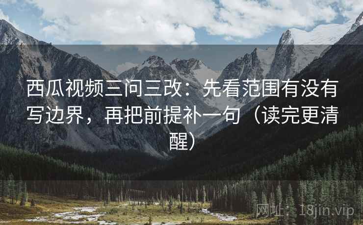 西瓜视频三问三改：先看范围有没有写边界，再把前提补一句（读完更清醒）  第1张