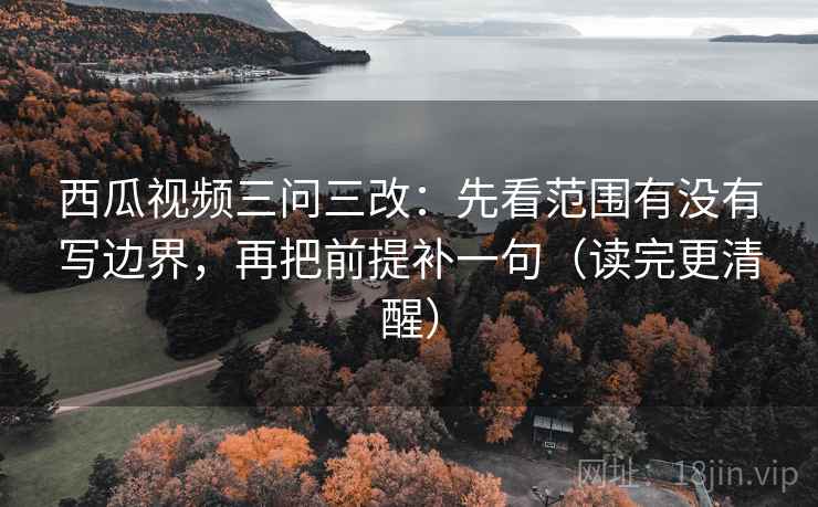西瓜视频三问三改：先看范围有没有写边界，再把前提补一句（读完更清醒）  第2张