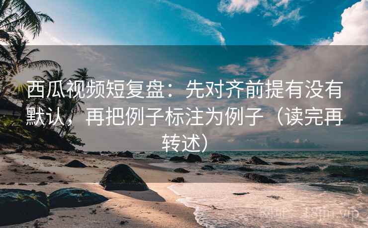 西瓜视频短复盘：先对齐前提有没有默认，再把例子标注为例子（读完再转述）  第2张