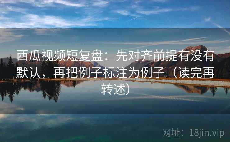 西瓜视频短复盘：先对齐前提有没有默认，再把例子标注为例子（读完再转述）