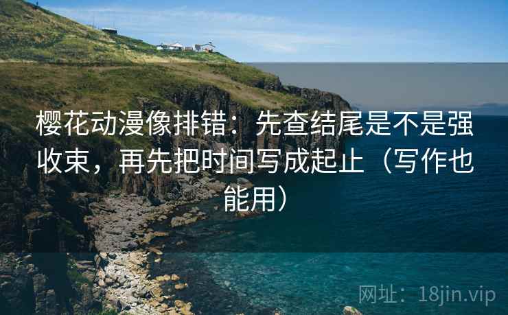 樱花动漫像排错：先查结尾是不是强收束，再先把时间写成起止（写作也能用）  第2张