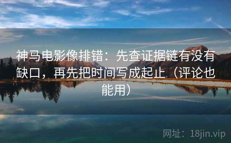 神马电影像排错：先查证据链有没有缺口，再先把时间写成起止（评论也能用）  第2张