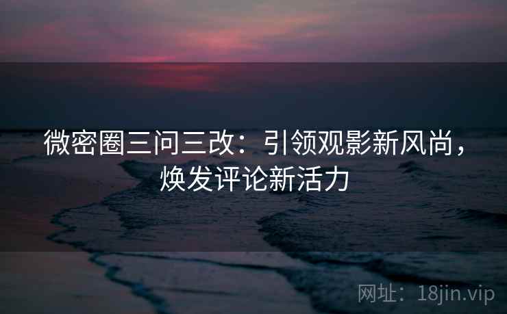 微密圈三问三改：引领观影新风尚，焕发评论新活力
