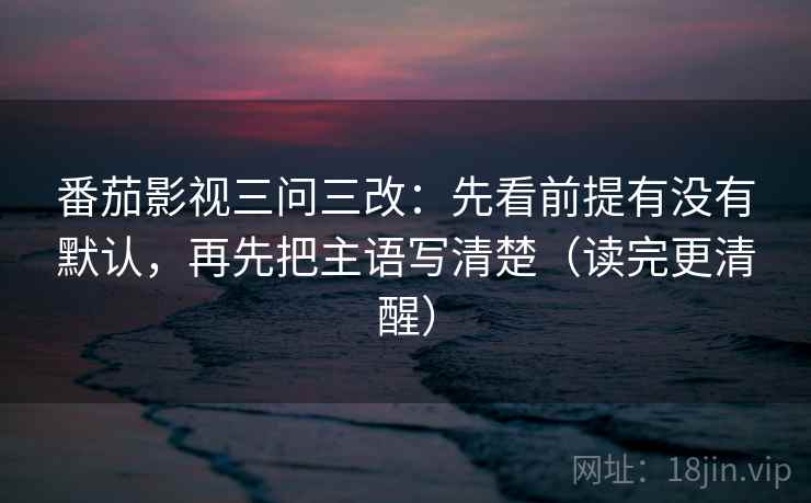 番茄影视三问三改：先看前提有没有默认，再先把主语写清楚（读完更清醒）